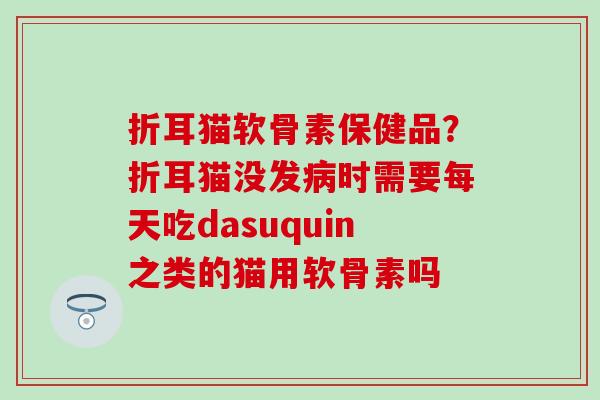 折耳猫软骨素保健品？折耳猫没发时需要每天吃dasuquin之类的猫用软骨素吗