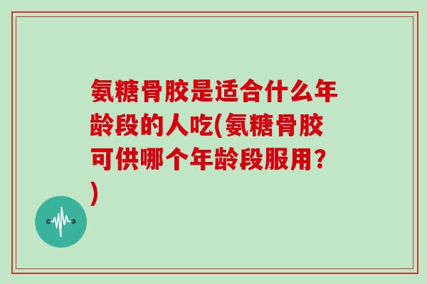 氨糖骨胶是适合什么年龄段的人吃(氨糖骨胶可供哪个年龄段服用？)