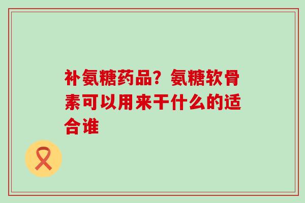 补氨糖药品？氨糖软骨素可以用来干什么的适合谁