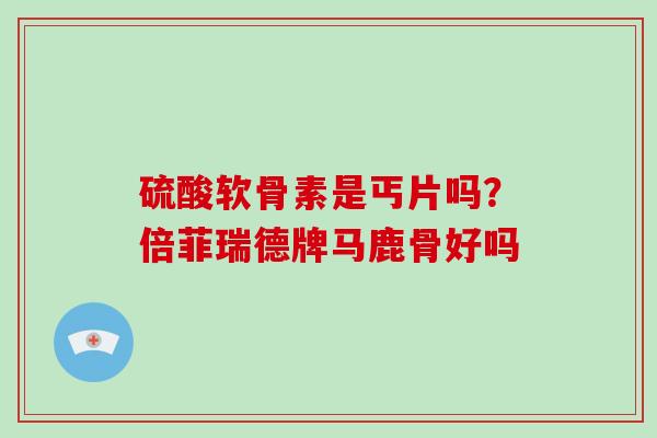 硫酸软骨素是丐片吗？倍菲瑞德牌马鹿骨好吗