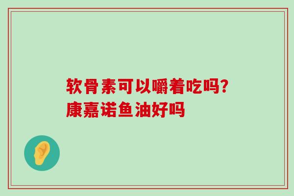 软骨素可以嚼着吃吗？康嘉诺鱼油好吗