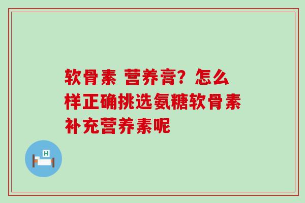 软骨素 营养膏？怎么样正确挑选氨糖软骨素补充营养素呢
