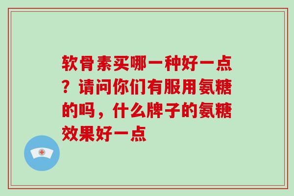 软骨素买哪一种好一点？请问你们有服用氨糖的吗，什么牌子的氨糖效果好一点