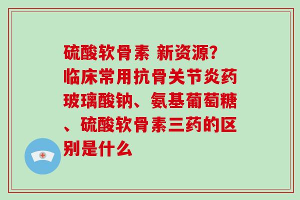 硫酸软骨素 新资源？临床常用抗骨药玻璃酸钠、氨基葡萄糖、硫酸软骨素三药的区别是什么