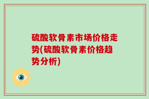 硫酸软骨素市场价格走势(硫酸软骨素价格趋势分析)