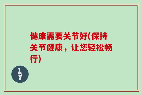 健康需要关节好(保持关节健康，让您轻松畅行)