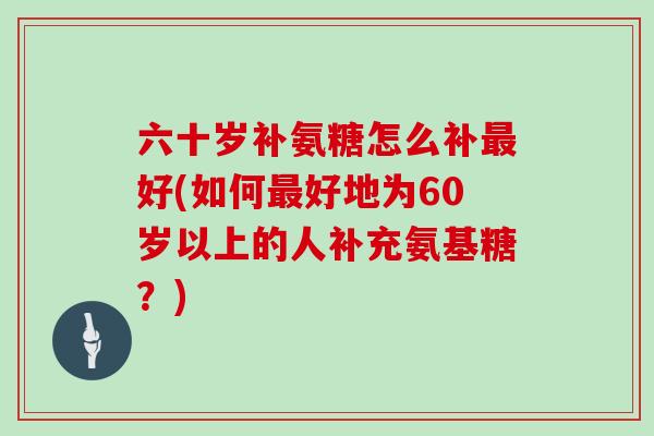 六十岁补氨糖怎么补好(如何好地为60岁以上的人补充氨基糖？)