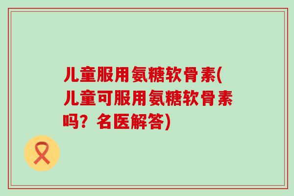 儿童服用氨糖软骨素(儿童可服用氨糖软骨素吗？名医解答)