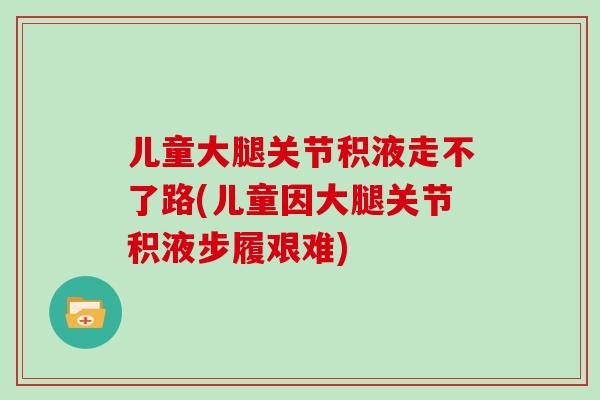 儿童大腿关节积液走不了路(儿童因大腿关节积液步履艰难)