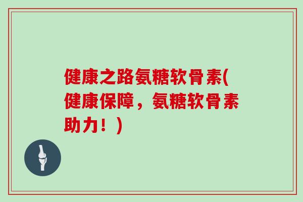 健康之路氨糖软骨素(健康保障，氨糖软骨素助力！)