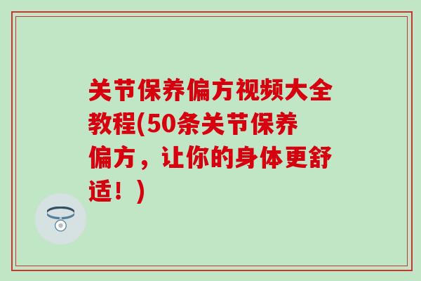 关节保养偏方视频大全教程(50条关节保养偏方，让你的身体更舒适！)