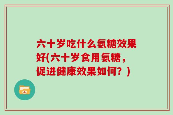 六十岁吃什么氨糖效果好(六十岁食用氨糖，促进健康效果如何？)