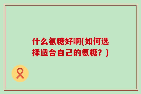 什么氨糖好啊(如何选择适合自己的氨糖？)