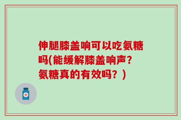 伸腿膝盖响可以吃氨糖吗(能缓解膝盖响声？氨糖真的有效吗？)