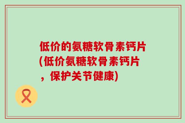 低价的氨糖软骨素钙片(低价氨糖软骨素钙片，保护关节健康)