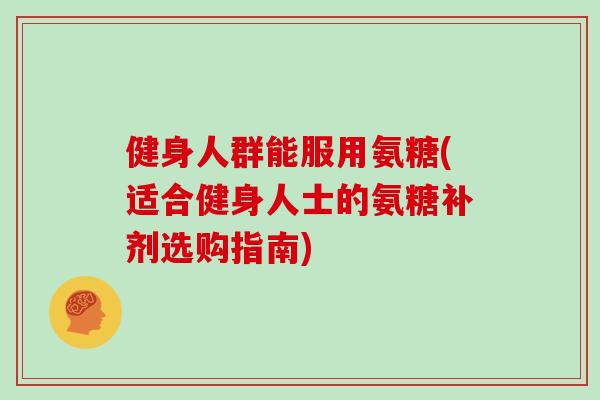 健身人群能服用氨糖(适合健身人士的氨糖补剂选购指南)