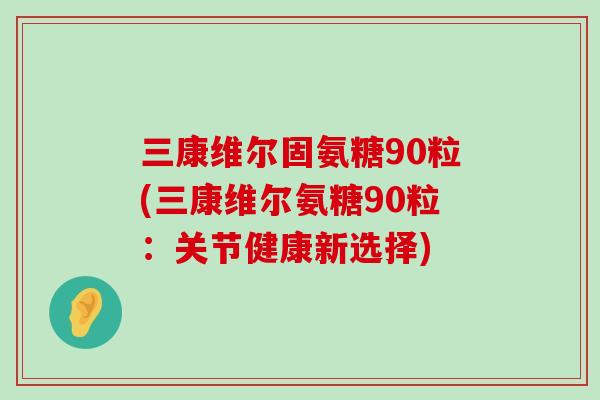 三康维尔固氨糖90粒(三康维尔氨糖90粒：关节健康新选择)