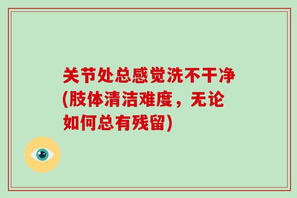 关节处总感觉洗不干净(肢体清洁难度，无论如何总有残留)
