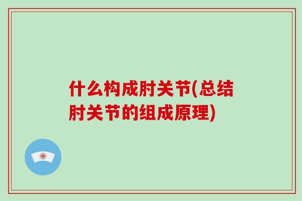 什么构成肘关节(总结肘关节的组成原理)