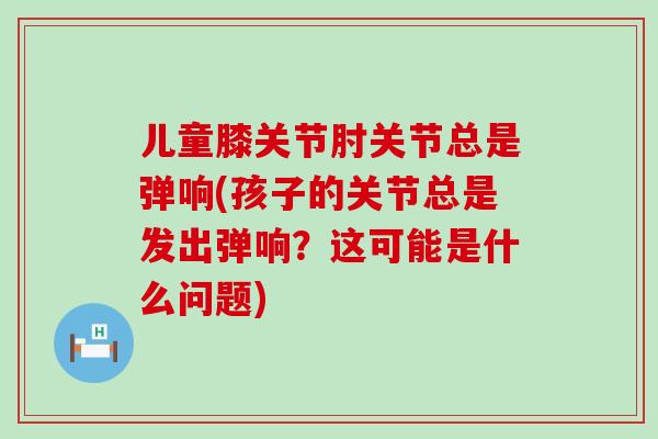 儿童膝关节肘关节总是弹响(孩子的关节总是发出弹响？这可能是什么问题)