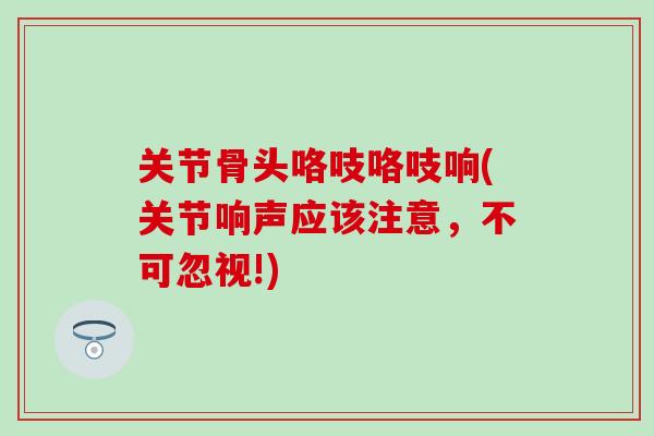 关节骨头咯吱咯吱响(关节响声应该注意,不可忽视!) 关节骨头咯吱咯吱响(关节响声应该注意,不可忽视!)