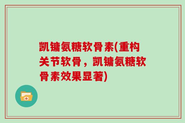 凯镛氨糖软骨素(重构关节软骨，凯镛氨糖软骨素效果显著)