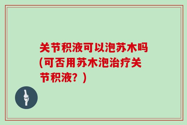 关节积液可以泡苏木吗(可否用苏木泡关节积液?) 关节积液可以泡苏木吗(可否用苏木泡关节积液?)