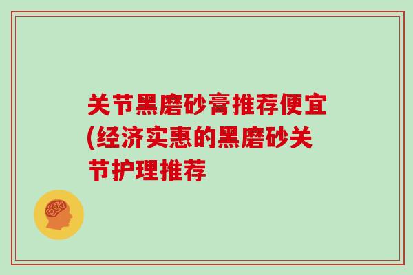 关节黑磨砂膏推荐便宜(经济实惠的黑磨砂关节护理推荐 关节黑磨砂膏推荐便宜(经济实惠的黑磨砂关节护理推荐