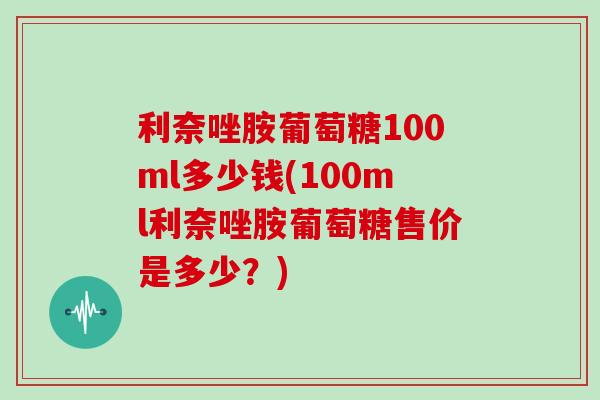 利奈唑胺葡萄糖100ml多少钱(100ml利奈唑胺葡萄糖售价是多少？)