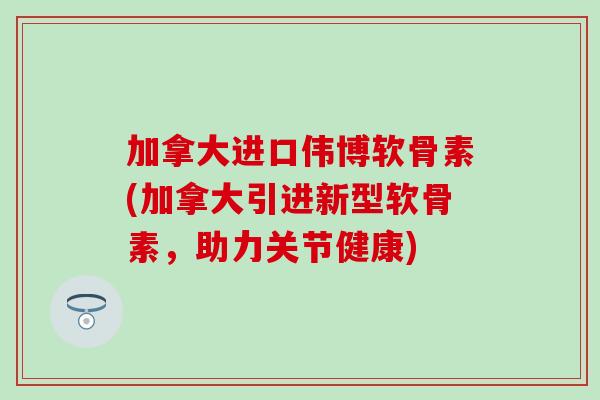 加拿大进口伟博软骨素(加拿大引进新型软骨素，助力关节健康)