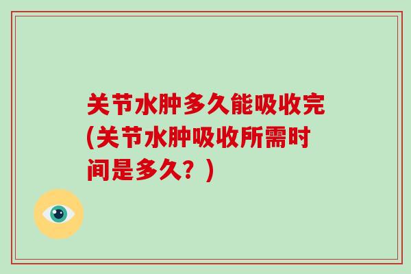 关节水肿多久能吸收完(关节水肿吸收所需时间是多久？)