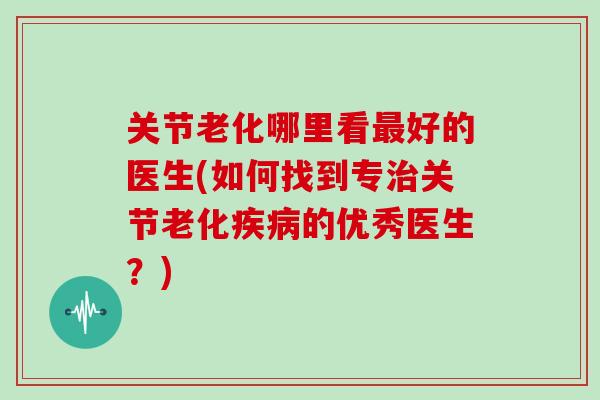 关节老化哪里看好的医生(如何找到专关节老化的优秀医生?) 关节老化哪里看好的医生(如何找到专关节老化的优秀医生?)