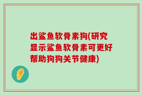 出鲨鱼软骨素狗(研究显示鲨鱼软骨素可更好帮助狗狗关节健康)