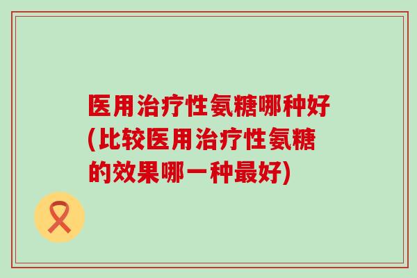 医用性氨糖哪种好(比较医用性氨糖的效果哪一种好)