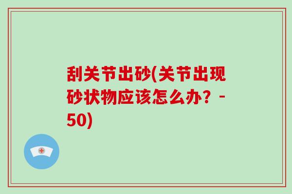 刮关节出砂(关节出现砂状物应该怎么办?-50) 刮关节出砂(关节出现砂状物应该怎么办?-50)