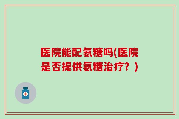 医院能配氨糖吗(医院是否提供氨糖?) 医院能配氨糖吗(医院是否提供氨糖?)