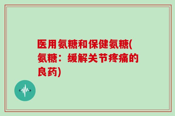 医用氨糖和保健氨糖(氨糖:缓解关节的良药) 医用氨糖和保健氨糖(氨糖:缓解关节的良药)