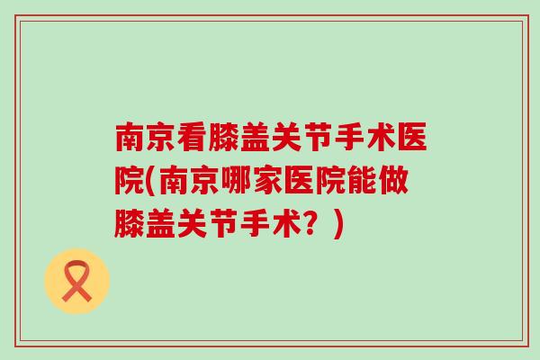 南京看膝盖关节手术医院(南京哪家医院能做膝盖关节手术?) 南京看膝盖关节手术医院(南京哪家医院能做膝盖关节手术?)