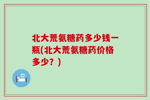 北大荒氨糖药多少钱一瓶(北大荒氨糖药价格多少？)