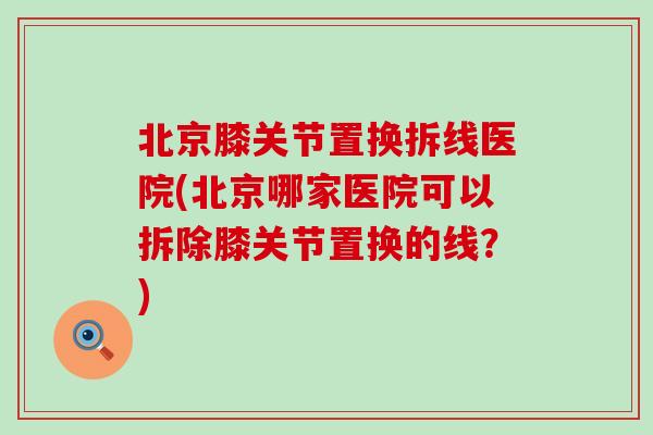 北京膝关节置换拆线医院(北京哪家医院可以拆除膝关节置换的线?) 北京膝关节置换拆线医院(北京哪家医院可以拆除膝关节置换的线?)