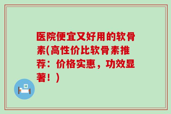 医院便宜又好用的软骨素(高性价比软骨素推荐：价格实惠，功效显著！)