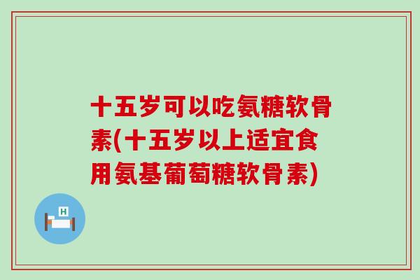十五岁可以吃氨糖软骨素(十五岁以上适宜食用氨基葡萄糖软骨素) 十五岁可以吃氨糖软骨素(十五岁以上适宜食用氨基葡萄糖软骨素)