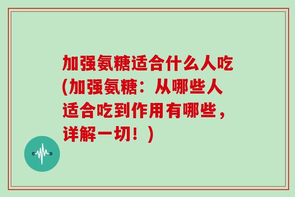 加强氨糖适合什么人吃(加强氨糖：从哪些人适合吃到作用有哪些，详解一切！)