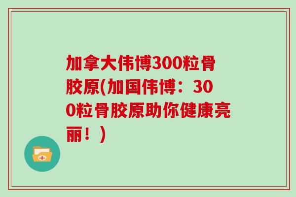 加拿大伟博300粒骨胶原(加国伟博:300粒骨胶原助你健康亮丽!) 加拿大伟博300粒骨胶原(加国伟博:300粒骨胶原助你健康亮丽!)