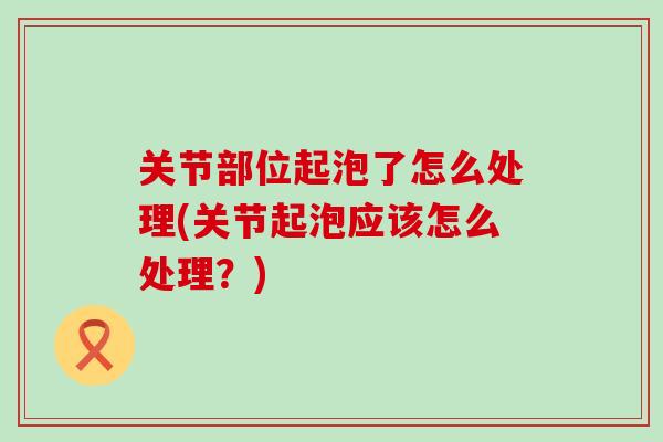 关节部位起泡了怎么处理(关节起泡应该怎么处理?) 关节部位起泡了怎么处理(关节起泡应该怎么处理?)