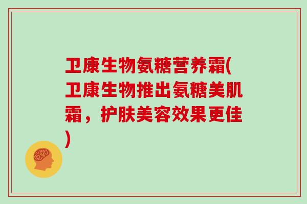 卫康生物氨糖营养霜(卫康生物推出氨糖美肌霜,护肤美容效果更佳) 卫康生物氨糖营养霜(卫康生物推出氨糖美肌霜,护肤美容效果更佳)