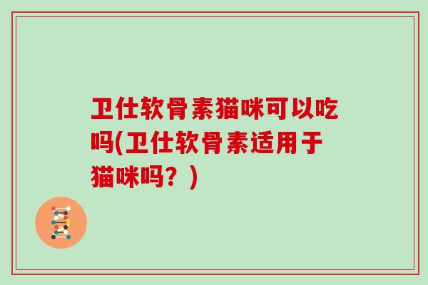 卫仕软骨素猫咪可以吃吗(卫仕软骨素适用于猫咪吗?) 卫仕软骨素猫咪可以吃吗(卫仕软骨素适用于猫咪吗?)