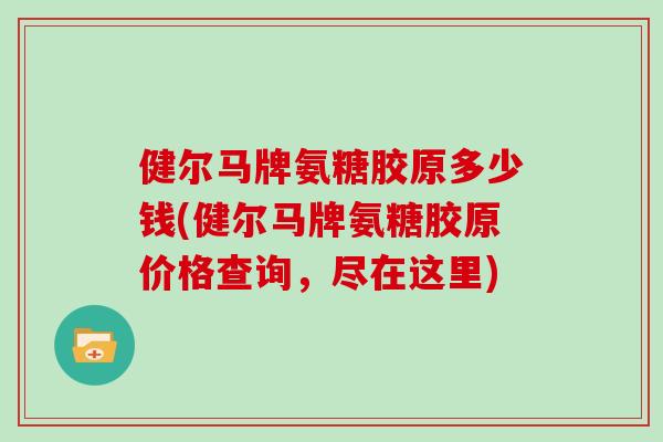 健尔马牌氨糖胶原多少钱(健尔马牌氨糖胶原价格查询,尽在这里) 健尔马牌氨糖胶原多少钱(健尔马牌氨糖胶原价格查询,尽在这里)
