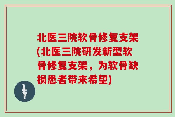 北医三院软骨修复支架(北医三院研发新型软骨修复支架,为软骨缺损患者带来希望) 北医三院软骨修复支架(北医三院研发新型软骨修复支架,为软骨缺损患者带来希望)