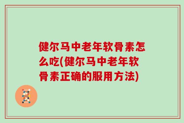 健尔马中老年软骨素怎么吃(健尔马中老年软骨素正确的服用方法) 健尔马中老年软骨素怎么吃(健尔马中老年软骨素正确的服用方法)